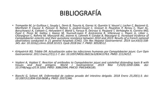 • Trompette M, Le Guilloux L, Souply L, Denis B, Tsouria A, Garrec H, Quentin V, Vaucel J, Locher C, Barjonet G,
Marthelet P, Causse X, Poisson D, Nahon S, Joubrel-Guyot C, Grasset D, Pouedras P, Renou C, Toyer AL,
Boruchowicz A, Cattoen C, Heluwaert F, Bland S, Faroux R, Desroys V, Paupard T, Verhaeghe A, Correro MO,
Pujol C, Picon M, Gallou J, Kaassi M, Touroult-Jupin P, Arotcarena R, Villeneuve L, Payen JL, Libier L,
Charpignon C, Rahma M, Manuardi AG, Jeanne A, Lahmek P, Condat B, Macaigne G. Increased incidence of
Campylobacter enteritis and their quinolone resistance between 2010 and 2015: Results of a French national
observatory conducted in 21 general hospitals (CHG). Clin Res Hepatol Gastroenterol. 2019 Jun;43(3):338-
345. doi: 10.1016/j.clinre.2018.10.015. Epub 2018 Dec 7. PMID: 30528512.
• Kirkpatrick BD, Tribble DR. Actualización sobre las infecciones humanas por Campylobacter jejuni. Curr Opin
Gastroenterol. 2011 Enero;27(1):1-7. doi: 10.1097/MOG.0b013e3283413763. PMID: 21124212.
• Vojdani A, Vojdani E. Reaction of antibodies to Campylobacter jejuni and cytolethal distending toxin B with
tissues and food antigens. World J Gastroenterol. 2019 Mar 7;25(9):1050-1066. doi:
10.3748/wjg.v25.i9.1050. PMID: 30862994; PMCID: PMC6406185.
• Bianchi G, Sohani AR. Enfermedad de cadena pesada del intestino delgado. 2018 Enero 25;20(1):3. doi:
10.1007/s11894-018-0608-y. PMID: 29372346.
BIBLIOGRAFÍA
 