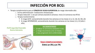 INFECCIÓN POR BCG:
• Terapia complementaria para el CÁNCER DE VEJIGA SUPERFICIAL de riesgo intermedio-alto:
o Forma administración: instilaciones intravesicales.
o Terapia inducción: 1 vez por semana durante 6 semanas. Inicio 2-6 semanas tras RTUV.
o Terapia mantenimiento:
 Si riesgo ALTO. semanalmente durante tres semanas en los meses 3, 6, 12, 18, 24, 30 y 36
 Si riesgo INTERMEDIO: semanalmente durante tres semanas en los meses 3, 6, 12 (sólo 1
año).
HA DEMOSTRADO
• Erradicar el carcinoma existente in situ.
•  riesgo recurrencia a los 12 meses.
•  tasa progresión de la enfermedad.
Perfil seguridad favorable
Buena tolerancia
 