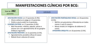 MANIFESTACIONES CLÍNICAS POR BCG:
Total de: 282
pacientes
LOCALES
• AFECTACIÓN VEJIGA: en 17 pacientes (5.9%):
• Úlcera solitaria en vejiga en 13 pacientes.
• Cistitis o piuria estéril en 4 pacientes.
• LESIONES EN PENE: en 17 pacientes (5.9%):
• Más frecuentes: nódulos, pápulas, placas o
úlceras con o sin agrandamiento de los ganglios
linfáticos inguinales.
• AFECTACIÓN PRÓSTATA: en 11 pacientes (3.5%).
• Agrandamiento prostático difuso (5 casos)
• Nódulo focal o absceso (6 casos).
• AFECTACIÓN PARÉNQUIMA RENAL: en 10 pacientes
(3.5%).
• Nefritis con granulomas inflamatorios en todos
menos 1 caso (5 casos) o
• Masas renales en imágenes de abdomen (5
casos).
EPIDIDIMO-ORQUITIS: en 10 pacientes (3.5%).
 