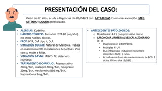 PRESENTACIÓN DEL CASO:
Varón de 62 años, acude a Urgencias día 05/04/21 con: ARTRALGIAS 2 semanas evolución, MEG,
ASTENIA y DOLOR generalizado.
• ANTECEDENTES PATOLÓGICOS:
o Disartrosis L4-L5 con protusión discal.
o CARCINOMA UROTERIAL VESICAL ALTO GRADO
(pT1)
• Diagnóstico el 03/09/2020.
• Múltiples RTUV.
• BCG intravesical inducción noviembre-
diciembre 2020: 6 ciclos.
• Actualmente dosis de mantenimiento de BCG: 2
ciclos. Última día 16/03/21.
• ALERGIAS: Codeína.
• HÁBITOS TÓXICOS: Fumador (DTA 80 paq/año).
No otros hábitos tóxicos.
• FRCV: HTA, DM tipo II, DLP.
• SITUACIÓN SOCIAL: Natural de Mallorca. Trabaja
en mantenimiento instalaciones deportivas. Vive
con su mujer e hijos.
• SITUACIÓN BASAL: IABVD. No deterioro
cognitivo.
• TRATAMIENTO DOMICILIO:. Rosuvastatina
20mg/24h, enalapril 20mg/24h, omeprazol
20mg/24h, metformina 850 mg/24h,
fesoteridona 8mg/24h.
 