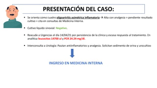 PRESENTACIÓN DEL CASO:
 Se orienta como cuadro oligoartritis asimétrica inflamatoria  Alta con analgesia + pendiente resultado
cultivo + cita en consultas de Medicina Interna.
 Cultivo líquido sinovial: Negativo.
 Reacude a Urgencias el día 14/04/21 por persistencia de la clínica y escasa respuesta al tratamiento. En
analítica leucocitos 14700 ul y PCR 24.24 mg/dl.
 Interconsulta a Urología: Pautan antiinflamatorios y analgesia. Solicitan sedimento de orina y urocultivo
INGRESO EN MEDICINA INTERNA
 