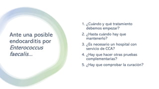 Ante una posible
endocarditis por
Enterococcus
faecalis...
1. ¿Cuándo y qué tratamiento
debemos empezar?
2. ¿Hasta cuándo hay que
mantenerlo?
3. ¿Es necesario un hospital con
servicio de CCA?
4. ¿Hay que hacer otras pruebas
complementarias?
5. ¿Hay que comprobar la curación?
 