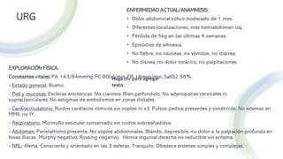 ENFERMEDAD ACTUAL/ANAMNESIS:
• Dolor abdominal cólico moderado de 1 mes.
• Diferentes localizaciones, más hemiabdomen izq.
• Pérdida de 5kg en las últimas 4 semanas.
• Episodios de amnesia.
• No fiebre, no náuseas, no vómitos, no diarrea.
• No disnea, no dolor torácico, no palpitaciones.
URG
EXPLORACIÓN FÍSICA:
Constantes vitales:PA 143/84mmHg;FC 80lat/min; FR 16resp/min; SatO2 98%.
- Estado general: Bueno.
- Piel y mucosas: Escleras anictéricas. No cianosis. Bien perfundido. No adenopatías cervicales ni
supraclaviculares.No estigmas de embolismos en zonas distales.
- Cardiocirculatorio: Ruidos cardiacos rítmicos sin soplos ni s3. Pulsos pedios presentes y simétricos. No edemas en
MMII, no IY.
- Respiratorio: Murmullo vesicular conservado sin ruidos sobreañadidos.
- Abdomen: Peristaltismo presente. No soplos abdominales. Blando, depresible, no dolor a la palpación profunda en
fosas iliacas. Murphy negativo. Rovsing negativo. Hernia inguinal derecha no reducible sin eritema.
- NRL: Alerta. Consciente y orientado en las 3 esferas. Tranquilo. Obedece órdenes simples y complejas.
Haga clic para agregar
texto
 