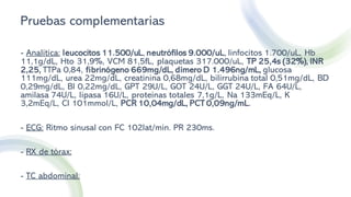 Pruebas complementarias
- Analítica: leucocitos 11.500/uL, neutrófilos 9.000/uL, linfocitos 1.700/uL, Hb
11,1g/dL, Hto 31,9%, VCM 81,5fL, plaquetas 317.000/uL, TP 25,4s (32%), INR
2,25, TTPa 0,84, fibrinógeno 669mg/dL, dímero D 1.496ng/mL, glucosa
111mg/dL, urea 22mg/dL, creatinina 0,68mg/dL, bilirrubina total 0,51mg/dL, BD
0,29mg/dL, BI 0,22mg/dL, GPT 29U/L, GOT 24U/L, GGT 24U/L, FA 64U/L,
amilasa 74U/L, lipasa 16U/L, proteínas totales 7,1g/L, Na 133mEq/L, K
3,2mEq/L, Cl 101mmol/L, PCR 10,04mg/dL, PCT 0,09ng/mL.
- ECG: Ritmo sinusal con FC 102lat/min. PR 230ms.
- RX de tórax:
- TC abdominal:
 