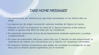 TAKE HOME MESSAGES
▪ Las bacteriemias por Enterococcus spp están aumentando en los últimos años en
HUSE.
▪ La mayoría son de origen nosocomial, extremar medidas de higiene de manos.
▪ Además, en 2021 se triplicaron los casos de E. faecium respecto al año anterior,
siendo un germen más difícil de tratar por sus resistencias.
▪ Es importante determinar el foco de las bacteriemias mediante exploración y pruebas
complementarias.
▪ En casos de endocarditis infecciosa, sobre todo por E. faecalis, se está determinando la
importancia de realizar una colonoscopia por la relación con neoplasias colorectales.
▪ Se requieren estudios prospectivos para acabar de completar la investigación en esa
línea, pero la relación parece significativa por el momento.
 