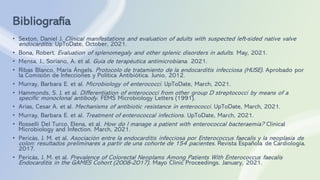 Bibliografía
• Sexton, Daniel J. Clinical manifestations and evaluation of adults with suspected left-sided native valve
endocarditis. UpToDate, October, 2021.
• Bona, Robert. Evaluation of splenomegaly and other splenic disorders in adults. May, 2021.
• Mensa, J., Soriano, A. et al. Guía de terapéutica antimicrobiana. 2021.
• Ribas Blanco, Maria Àngels. Protocolo de tratamiento de la endocarditis infecciosa (HUSE). Aprobado por
la Comisión de Infecciones y Política Antibiótica. Junio, 2012.
• Murray, Barbara E. et al. Microbiology of enterococci. UpToDate, March, 2021.
• Hammonds, S. J. et al. Differentiation of enterococci from other group D streptococci by means of a
specific monoclonal antibody. FEMS Microbiology Letters (1991).
• Arias, Cesar A. et al. Mechanisms of antibiotic resistance in enterococci. UpToDate, March, 2021.
• Murray, Barbara E. et al. Treatment of enterococcal infections. UpToDate, March, 2021.
• Rosselli Del Turco, Elena, et al. How do I manage a patient with enterococcal bacteraemia? Clinical
Microbiology and Infection. March, 2021.
• Pericàs, J. M. et al. Asociación entre la endocarditis infecciosa por Enterococcus faecalis y la neoplasia de
colon: resultados preliminares a partir de una cohorte de 154 pacientes. Revista Española de Cardiología.
2017.
• Pericàs, J. M. et al. Prevalence of Colorectal Neoplams Among Patients With Enterococcus faecalis
Endocarditis in the GAMES Cohort (2008-2017). Mayo Clinic Proceedings. January, 2021.
 