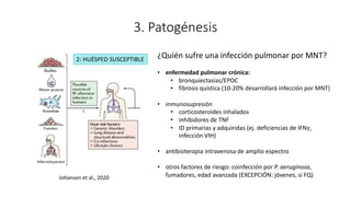 3. Patogénesis
Johansen et al., 2020
¿Quién sufre una infección pulmonar por MNT?
• enfermedad pulmonar crónica:
• bronquiectasias/EPOC
• fibrosis quística (10-20% desarrollará infección por MNT)
• inmunosupresión
• corticosteroides inhalados
• inhibidores de TNF
• ID primarias y adquiridas (ej. deficiencias de IFNγ,
infección VIH)
• antibioterapia intravenosa de amplio espectro
• otros factores de riesgo: coinfección por P. aeruginosa,
fumadores, edad avanzada (EXCEPCIÓN: jóvenes, si FQ)
2: HUÉSPED SUSCEPTIBLE
 