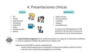 4. Presentaciones clínicas
• Tos
• Disnea
• Expectoración
• Hemoptisis
• Sudoración
• Fiebre
• Pérdida de peso
• Astenia
• árbol en brote
• bronquiectasias
• cavidades
• nódulos
• consolidaciones
Ø empeoramiento progresivo de las condiciones basales sin respuesta la tratamiento antibiótico
Ø lesiones nodulares múltiples de predominio en língula y LM
Vigilancia anual de MNT en esputo, especialmente:
- lesiones fibronodulares que no responden al tratamiento habitual y deterioro clínico
- antes de iniciar tratamiento prolongado con macrólidos
CLÍNICA RADIOLOGÍA
En esencia es indistinguible de la TBC
pulmonar y de las causas comunes de
exacerbaciones de las bronquiectasias
 