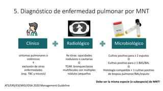 5. Diagnóstico de enfermedad pulmonar por MNT
Clínico Radiológico Microbiológico
ATS/ERS/ESCMID/IDSA 2020 Management Guideline
síntomas pulmonares o
sistémicos
Y
exclusión de otras
enfermedades
(esp. TBC y micosis)
Rx tórax: opacidades
nodulares o cavitarias
O
TCAR: bronquiectasias
multifocales con múltiples
nódulos pequeños
Cultivo positivo para ≥ 2 esputos
O
Cultivo positivo para ≥ 1 BAS/BAL
O
Histología compatible + 1 cultivo positivo
de biopsia pulmonar/BAL/esputo
Debe ser la misma especie (o subespecie) de MNT!
 