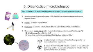 5. Diagnóstico microbiológico
1. Descontaminación y centrifugación (2h): NaOH + N-acetil-cisteína y neutralizar con
tampón fosfato.
2. Siembra en medio líquido MGIT.
3. Incubación en sistema automatizado BACTEC MGIT 960 a 37ºC durante 42 días.
4. Observación microscópica sobre muestra directa descontaminada (“baciloscopia”).
1) tinción Auramina (objetivo 20x)
2) si positiva, confirmar con tinción Ziehl-Neelsen (objetivo 100x)
PROCESAMIENTO DE MUESTRAS RESPIRATORIAS PARA CULTIVO DE MICOBACTERIAS
Una baciloscopia positiva permite evaluar la carga bacilar y la
necesidad de iniciar tratamiento.
El tiempo de positividad (TP) del cultivo también es una estimación
de la carga bacilar y en pacientes correctamente tratados debería
aumentar en cultivos de control.
 
