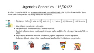 Urgencias Generales – 16/02/22
Acude a Urgencias HUSE por empeoramiento de sensación disneica de 10 días de evolución, ligero
dolor torácico izquierdo, tos leve y sensación distérmica.
• Constantes vitales:
• Neurológico: consciente y orientado.
• Piel y mucosas: normohidratado y normocoloreado.
• Cardiocirculatorio: tonos cardíacos rítmicos, no soplos audibles. No edemas ni signos de TVP en
MMII.
• Respiratorio: murmullo vesicular conservado, ligeros crepitantes basales izquierdos.
• Abdomen: blando y depresible, no doloroso a la palpación. Peristaltismo conservado..
Tº axilar 36,5ºC SatO2 95% FC 77 lat/min PAS 146 mmHg PAD 78 mmHg
Ag
 