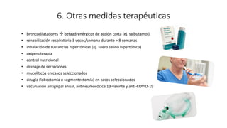 6. Otras medidas terapéuticas
• broncodilatadores à betaadrenérgicos de acción corta (ej. salbutamol)
• rehabilitación respiratoria 3 veces/semana durante > 8 semanas
• inhalación de sustancias hipertónicas (ej. suero salino hipertónico)
• oxigenoterapia
• control nutricional
• drenaje de secreciones
• mucolíticos en casos seleccionados
• cirugía (lobectomía o segmentectomía) en casos seleccionados
• vacunación antigripal anual, antineumocócica 13-valente y anti-COVID-19
 