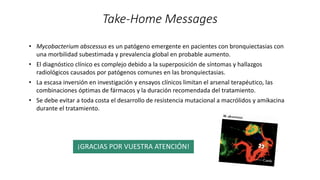 Take-Home Messages
¡GRACIAS POR VUESTRA ATENCIÓN!
• Mycobacterium abscessus es un patógeno emergente en pacientes con bronquiectasias con
una morbilidad subestimada y prevalencia global en probable aumento.
• El diagnóstico clínico es complejo debido a la superposición de síntomas y hallazgos
radiológicos causados por patógenos comunes en las bronquiectasias.
• La escasa inversión en investigación y ensayos clínicos limitan el arsenal terapéutico, las
combinaciones óptimas de fármacos y la duración recomendada del tratamiento.
• Se debe evitar a toda costa el desarrollo de resistencia mutacional a macrólidos y amikacina
durante el tratamiento.
👀
 