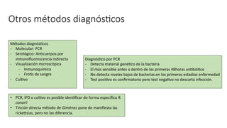 Otros métodos diagnós@cos
• PCR, IFD o culavo es posible idenaﬁcar de forma especíﬁca R.
conorii
• Tinción directa método de Giménez pone de maniﬁesto las
rickesias, pero no las diferencia.
Métodos diagnósacos
- Molecular: PCR
- Serológico: Anacuerpos por
inmunoﬂuorescencia indirecta
- Visualización microscópica
- Inmunoquímica
- Froas de sangre
- Culavo
Diagnósaco por PCR
- Detecta material genéaco de la bacteria
- El más sensible antes o dentro de las primeras 48horas anabióaco
- No detecta niveles bajos de bacterias en los primeros estadios enfermedad
- Test posiavo es conﬁrmatorio pero test negaavo no descarta infección.
 