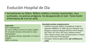 Evolución Hospital de Día
• Actualmente sin ﬁebre. Reﬁere cefalea y mareos ocasionales, muy
puntuales, no precisa analgesia. Ha desaparecido el rash. Tiene lesión
eritematosa de 1cm en axila.
Exploración
Buen estado general
AC: tonos cardíacos rítmicos sin soplos audibles
AP: murmullo vesicular conservado sin ruidos
sobreañadidos
Abd: gloubloso, blando y depresible, sin masas ni
megalias
MMII: sin edemas
Resultados pruebas complementarias
• Analíaca: leucocitos 5240/ul, hemoglobina 13.6gr/dl,
plaquetas 338000/ul, TP 148%, glucosa 104mg/dl, urea
30mg/dl, creaanina 0.8mg/dl, bilirubina total 0.4mg/dl,
GOT 24U/l, GPT 37U/l, GGT 61U/l, fosfatasa alcalina
79U/l, albúmina 41g/l, sodio 142mEq/l potasio 4.7mEq/l,
cloruro 107mmol/l, PCR 0.06mg/dl
• Serologías: Ricketssia IgM posiavo, IgG 1/2560 (previo
1/640
 