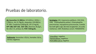 Pruebas de laboratorio.
Serologías: VIH, treponema pallidum, VHC,VHA,
VHB, Chlamydophila psiaci, Chlamydophila
pneumoniae, mycoplasma pneumoniae, Coxiella
Burne] IgM e IgG, Borrelia burgdorferi, brucella
melitensis. CMV. Rickesia conorii. PENDIENTES
Uroculavo: negaavo.
Hemoculavos: negaavos.
PCR SARS-CoV-2: negaava.
Sedimento: leucocitos <25/uL, hemaaes 16/uL,
nitritos negaavos.
AS: leucocitos 11.300/uL, N 9.620/uL ( 85%), L
1.040/uL, Hb 15,70g/dL, plaquetas 150.000/uL.
TP 78%. Creaanina 0,99mg/dL, BT 0,7mg/dL,
GPT 188, GOT 163, GGT 169, albúmina 30,2g/L,
Na 136, K 4, amilasa 32, PCR 7.03mg/dL.
 
