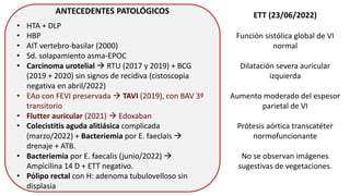 ANTECEDENTES PATOLÓGICOS
• HTA + DLP
• HBP
• AIT vertebro-basilar (2000)
• Sd. solapamiento asma-EPOC
• Carcinoma urotelial  RTU (2017 y 2019) + BCG
(2019 + 2020) sin signos de recidiva (cistoscopia
negativa en abril/2022)
• EAo con FEVI preservada  TAVI (2019), con BAV 3º
transitorio
• Flutter auricular (2021)  Edoxaban
• Colecistitis aguda alitiásica complicada
(marzo/2022) + Bacteriemia por E. faeclais 
drenaje + ATB.
• Bacteriemia por E. faecalis (junio/2022) 
Ampicilina 14 D + ETT negativo.
• Pólipo rectal con H: adenoma tubulovelloso sin
displasia
ETT (23/06/2022)
Función sistólica global de VI
normal
Dilatación severa auricular
izquierda
Aumento moderado del espesor
parietal de VI
Prótesis aórtica transcatéter
normofuncionante
No se observan imágenes
sugestivas de vegetaciones.
 