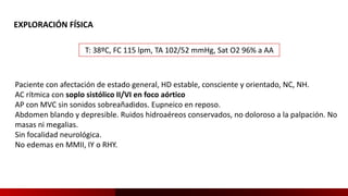 EXPLORACIÓN FÍSICA
T: 38ºC, FC 115 lpm, TA 102/52 mmHg, Sat O2 96% a AA
Paciente con afectación de estado general, HD estable, consciente y orientado, NC, NH.
AC rítmica con soplo sistólico II/VI en foco aórtico
AP con MVC sin sonidos sobreañadidos. Eupneico en reposo.
Abdomen blando y depresible. Ruidos hidroaéreos conservados, no doloroso a la palpación. No
masas ni megalias.
Sin focalidad neurológica.
No edemas en MMII, IY o RHY.
 