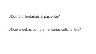¿Cómo orientaríais al paciente?
¿Qué pruebas complementarias solicitaríais?
 