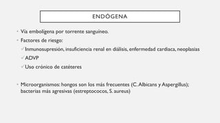 ENDÓGENA
• Vía embolígena por torrente sanguíneo.
• Factores de riesgo:
Inmunosupresión, insuficiencia renal en diálisis, enfermedad cardiaca, neoplasias
ADVP
Uso crónico de catéteres
• Microorganismos: hongos son los más frecuentes (C.Albicans y Aspergillus);
bacterias más agresivas (estreptococos, S. aureus)
 