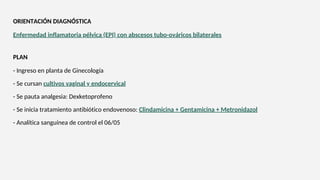Enfermedad inflamatoria pélvica (EPI) con abscesos tubo-ováricos bilaterales
ORIENTACIÓN DIAGNÓSTICA
- Ingreso en planta de Ginecología
- Se cursan cultivos vaginal y endocervical
- Se pauta analgesia: Dexketoprofeno
- Se inicia tratamiento antibiótico endovenoso: Clindamicina + Gentamicina + Metronidazol
- Analítica sanguínea de control el 06/05
PLAN
 