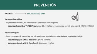 PREVENCIÓN
VACUNAS
Vacuna conjugada VNC13 (Prevenar13)*: > 6 semanas
Vacuna conjugada VNC10 (Synoflorix): 6 semanas - 5 años
- Genera respuesta T, memoria y son eficaces frente al estado portador (inducen producción de IgA)
Vacuna polisacarídica
Vacuna polisacarídica VNP23 (Pneumovax 23): > 2 años. Se recomienda en > 65 años y en ID (VNP23 + VNC13)
- No genera respuesta T, no crea memoria y es menos inmunogénica
Vacuna conjugada
ENI, neumonía y OMA
 