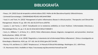 BIBLIOGRAFÍA
- Pueyo, J.M. (2022) Guía de terapeútica antimicrobiana 2022. Molins de Rei (Barcelona-España): Editorial Antares.
- Zurimendi Gorrochategui, I.‘ENFERMEDAD PÉLVICA INFLAMATORIA’
- Yusuf, H. and Trent, M. (2023) ‘Management of pelvic inflammatory disease in clinical practice’, Therapeutics and Clinical Risk
Management, Volume 19, pp. 183–192. doi:10.2147/tcrm.s350750.
- Lozano, C. and Torres, C. (2017) ‘Actualización en la resistencia antibiótica en Gram Positivos’, Enfermedades Infecciosas y
Microbiología Clínica, 35, pp. 2–8. doi:10.1016/s0213-005x(17)30028-9.
- Curry, A., Williams, T., & Penny, M. L. (2019). Pelvic inflammatory disease: diagnosis, management, and prevention. American
family physician, 100(6), 357-364.
- Santana Suárez, M.A. et al. (2018) ‘Diagnóstico y tratamiento de la Enfermedad Pélvica inflamatoria’, Clínica e Investigación en
Ginecología y Obstetricia, 45(4), pp. 157–162. doi:10.1016/j.gine.2017.04.001.
- Murray, P.R. and Baron, E.J. (2007) ‘Streptococcus’, in Manual of Clinical Microbiology. Washington, D.C.: ASM Press.
- 31. Neumococo Inicio. Available at: https://vacunasaep.org/documentos/manual/cap-31#
 