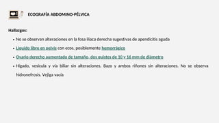 ECOGRAFÍA ABDOMINO-PÉLVICA
No se observan alteraciones en la fosa ilíaca derecha sugestivas de apendicitis aguda
Líquido libre en pelvis con ecos, posiblemente hemorrágico
Ovario derecho aumentado de tamaño, dos quistes de 10 y 16 mm de diámetro
Hígado, vesícula y vía biliar sin alteraciones. Bazo y ambos riñones sin alteraciones. No se observa
hidronefrosis. Vejiga vacía
Hallazgos:
 