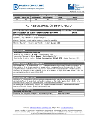 FGPR570- Versión 4.0
CONTROL DE VERSIONES
Versión Hecha por Revisada por Aprobada por Fecha Motivo
1.0 JQ RF RF 12-06-12 Versión original
AACCTTAA DDEE AACCEEPPTTAACCIIÓÓNN DDEE PPRROOYYEECCTTOO
NOMBRE DEL PROYECTO SIGLAS DEL PROYECTO
CONSTRUCCIÓN DE NUEVO HIPERMERCADO BUYMART CNHB
NOMBRE DEL CLIENTE O SPONSOR
Sponsor: Corp. Mercato – Hugo Luna (HL)
Cliente: Buymart – Arq. del proyecto - Edgar Torres (ET)
Cliente: Buymart – Gerente de Tienda – Jordan Quispe (JQ)
PARTICIPANTES
NOMBRES Y FIRMAS DE LOS STAKEHOLDER
Gerencia del proyecto: Grupo – Miguel Araujo (MA)
Inspección Técnica de Obra: Depro – Julián Castillo (JC)
Contratista de obras civiles: Activa Construction PM&O SAC – Cesar Espinoza (CE)
DECLARACIÓN DE LA ACEPTACIÓN FORMAL
Reunidos el día 31 de diciembre del 2012 y tras haberse efectuado inspección y levantamiento de
observaciones de la obra en cuestión, la cual estuvo a cargo de MA, con la inspección de JC y en
cumplimiento del contrato suscrito, se procedió a efectuar la recepción de obra sin observaciones.
Asimismo se aprueban los adicionales al monto de la obra por la suma de S/.643,385.00 a favor del
contratista Activa Construcción PM&O SAC.
OBSERVACIONES ADICIONALES
Asimismo en cumplimiento del contrato suscrito se determina efectuar la retención del 5% por
concepto de fondo de garantía la cual será amortizada en 2 armadas iguales dentro de 6 y 12 y
siempre que se cumpla con las condiciones pactadas con el contratista.
La presente Acta tiene validez siempre que esté aprobada y firmada por los representantes del
Buymart, Mercato, Depro y Grupo Ingenieros Civiles.
DISTRIBUIDO Y ACEPTADO
NOMBRE DEL STAKEHOLDER FECHA
Gerencia del proyecto: Grupo – Miguel Araujo (MA) 20 – ENE - 2012
Contacto: informes@dharma-consulting.com, Página Web: www.dharmacon.net
Dharma Consulting ha sido revisada y aprobada como un proveedor de entrenamiento en Project Management por el Project
Management Institute (PMI). Como un Registered Education Provider (R.E.P.) del PMI, Dharma Consulting ha aceptado regirse
por los criterios establecidos de aseguramiento de calidad del PMI.
 