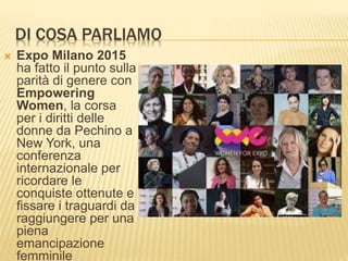 DI COSA PARLIAMO
 Expo Milano 2015
ha fatto il punto sulla
parità di genere con
Empowering
Women, la corsa
per i diritti delle
donne da Pechino a
New York, una
conferenza
internazionale per
ricordare le
conquiste ottenute e
fissare i traguardi da
raggiungere per una
piena
emancipazione
femminile
 