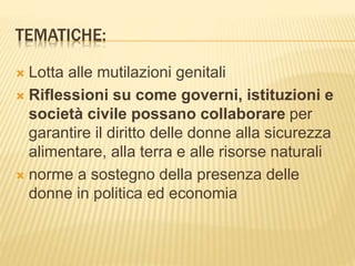 TEMATICHE:
 Lotta alle mutilazioni genitali
 Riflessioni su come governi, istituzioni e
società civile possano collaborare per
garantire il diritto delle donne alla sicurezza
alimentare, alla terra e alle risorse naturali
 norme a sostegno della presenza delle
donne in politica ed economia
 