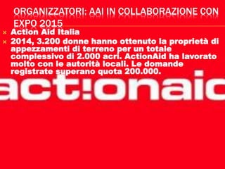 ORGANIZZATORI: AAI IN COLLABORAZIONE CON
EXPO 2015
 Action Aid Italia
 2014, 3.200 donne hanno ottenuto la proprietà di
appezzamenti di terreno per un totale
complessivo di 2.000 acri. ActionAid ha lavorato
molto con le autorità locali. Le domande
registrate superano quota 200.000.
 