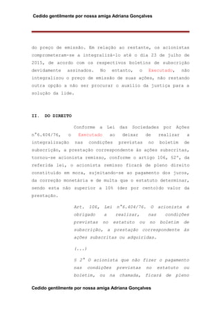 Cedido gentilmente por nossa amiga Adriana Gonçalves
do preço de emissão. Em relação ao restante, os acionistas
comprometeram-se a integralizá-lo até o dia 23 de julho de
2015, de acordo com os respectivos boletins de subscrição
devidamente assinados. No entanto, o Executado, não
integralizou o preço de emissão de suas ações, não restando
outra opção a não ser procurar o auxílio da justiça para a
solução da lide.
II. DO DIREITO
Conforme a Lei das Sociedades por Ações
n°6.404/76, o Executado ao deixar de realizar a
integralização nas condições previstas no boletim de
subscrição, a prestação correspondente às ações subscritas,
tornou-se acionista remisso, conforme o artigo 106, §2º, da
referida lei, o acionista remisso ficará de pleno direito
constituído em mora, sujeitando-se ao pagamento dos juros,
da correção monetária e de multa que o estatuto determinar,
sendo esta não superior a 10% (dez por cento)do valor da
prestação.
Art. 106, Lei n°6.404/76. O acionista é
obrigado a realizar, nas condições
previstas no estatuto ou no boletim de
subscrição, a prestação correspondente às
ações subscritas ou adquiridas.
(...)
§ 2° O acionista que não fizer o pagamento
nas condições previstas no estatuto ou
boletim, ou na chamada, ficará de pleno
Cedido gentilmente por nossa amiga Adriana Gonçalves
 