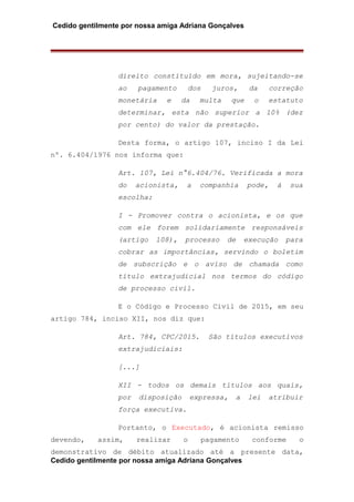 Cedido gentilmente por nossa amiga Adriana Gonçalves
direito constituído em mora, sujeitando-se
ao pagamento dos juros, da correção
monetária e da multa que o estatuto
determinar, esta não superior a 10% (dez
por cento) do valor da prestação.
Desta forma, o artigo 107, inciso I da Lei
nº. 6.404/1976 nos informa que:
Art. 107, Lei n°6.404/76. Verificada a mora
do acionista, a companhia pode, á sua
escolha:
I - Promover contra o acionista, e os que
com ele forem solidariamente responsáveis
(artigo 108), processo de execução para
cobrar as importâncias, servindo o boletim
de subscrição e o aviso de chamada como
título extrajudicial nos termos do código
de processo civil.
E o Código e Processo Civil de 2015, em seu
artigo 784, inciso XII, nos diz que:
Art. 784, CPC/2015. São títulos executivos
extrajudiciais:
[...]
XII - todos os demais títulos aos quais,
por disposição expressa, a lei atribuir
força executiva.
Portanto, o Executado, é acionista remisso
devendo, assim, realizar o pagamento conforme o
demonstrativo de débito atualizado até a presente data,
Cedido gentilmente por nossa amiga Adriana Gonçalves
 