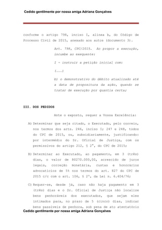 Cedido gentilmente por nossa amiga Adriana Gonçalves
conforme o artigo 798, inciso I, alínea b, do Código de
Processo Civil de 2015, anexado aos autos (documento 3).
Art. 798, CPC/2015. Ao propor a execução,
incumbe ao exequente:
I - instruir a petição inicial com:
(...)
b) o demonstrativo do débito atualizado até
a data de propositura da ação, quando se
tratar de execução por quantia certa;
III. DOS PEDIDOS
Ante o exposto, requer a Vossa Excelência:
A) Determinar que seja citado, o Executado, pelo correio,
nos termos dos arts. 246, inciso I; 247 e 248, todos
do CPC de 2015, ou, subsidiariamente, justificando:
por intermédio do Sr. Oficial de Justiça, com os
permissivos do artigo 212, § 2°, do CPC de 2015;
B) Determinar ao Executado, ao pagamento, em 3 (três)
dias, o valor de R$270.000,00, acrescido de juros
legais, correção monetária, custas e honorários
advocatícios de 5% nos termos do art. 827 do CPC de
2015 c/c com o art. 106, § 2º, da Lei n. 6.404/76;
C) Requer-se, desde já, caso não haja pagamento em 3
(três) dias e o Sr. Oficial de Justiça não localize
bens penhoráveis dos executados, que sejam eles
intimados para, no prazo de 5 (cinco) dias, indicar
bens passíveis de penhora, sob pena de ato atentatório
Cedido gentilmente por nossa amiga Adriana Gonçalves
 