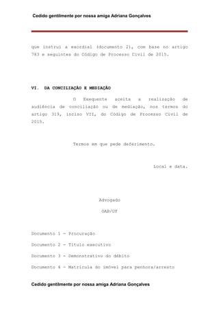 Cedido gentilmente por nossa amiga Adriana Gonçalves
que instrui a exordial (documento 2), com base no artigo
783 e seguintes do Código de Processo Civil de 2015.
VI. DA CONCILIAÇÃO E MEDIAÇÃO
O Exequente aceita a realização de
audiência de conciliação ou de mediação, nos termos do
artigo 319, inciso VII, do Código de Processo Civil de
2015.
Termos em que pede deferimento.
Local e data.
Advogado
OAB/UF
Documento 1 - Procuração
Documento 2 - Título executivo
Documento 3 - Demonstrativo do débito
Documento 4 - Matrícula do imóvel para penhora/arresto
Cedido gentilmente por nossa amiga Adriana Gonçalves
 