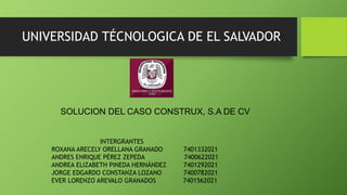 UNIVERSIDAD TÉCNOLOGICA DE EL SALVADOR
SOLUCION DEL CASO CONSTRUX, S.A DE CV
INTERGRANTES
ROXANA ARECELY ORELLANA GRANADO 7401332021
ANDRES ENRIQUE PÉREZ ZEPEDA 7400622021
ANDREA ELIZABETH PINEDA HERNÁNDEZ 7401292021
JORGE EDGARDO CONSTANZA LOZANO 7400782021
EVER LORENZO AREVALO GRANADOS 7401562021
 