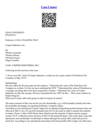 Caso Cooper
ESAN UNIVERSITY
FINANCE I
Professor: LUIS A. PIAZZON, PH.D
Cooper Industries, Inc.
By
Melissa Lezameta
Támara Alfonso
Christian García
Miguel Amable
CASE: COOPER INDUSTRIES, INC.
Following are the answers to the case:
1. If you were Mr. Cizik of Cooper Industries, would you try to gain control of Nicholson File
Company in May 1972?
Methodology
We have taken the flowing steps for this analysis: * Determine the value of the Nicholson File
Company as a whole. For this we have calculated the NPV. * Determined the value of Nicholson on
a synergy, assuming after it has been acquired by Coopers. * Determine the value of Cooper
Industries on after the synergy. We have calculated the new NPV for this ... Show more content on
Helpwriting.net ...
What must Cooper offer each group in order to acquire its shares?
The main concerns of this case are the way the shareholder stock will be handle (valued) and what
the profitable advantages in acquiring Nicholson 's majority shares.
According to our calculations Cooper Copper has an optimum bargaining position because they can
offer up to $60.13 (at a 4% growth estimated rate) for it's the stock in order to acquire the majority
its shares. Porter 's offer of $42.00 per share failed to get the majority of shares need to acquire
control. VLN 's offered to honor the price of $53.10 for preferred shares. This is the share value that
speculators and stockholders would hope to obtain although the actual offer could end up to be
much less. According to our calculations and analysis the best possible offer Copper can offer up to
 