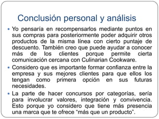 Conclusión personal y análisis
 Yo pensaría en recompensarlos mediante puntos en

sus compras para posteriormente poder adquirir otros
productos de la misma línea con cierto puntaje de
descuento. También creo que puede ayudar a conocer
más de los clientes porque permite cierta
comunicación cercana con Culinarian Cookware.
 Considero que es importante formar confianza entre la
empresa y sus mejores clientes para que ellos los
tengan como primera opción en sus futuras
necesidades.
 La parte de hacer concursos por categorías, sería
para involucrar valores, integración y convivencia.
Esto porque yo considero que tiene más presencia
una marca que te ofrece “más que un producto”.

 