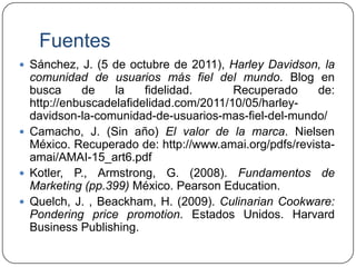 Fuentes
 Sánchez, J. (5 de octubre de 2011), Harley Davidson, la

comunidad de usuarios más fiel del mundo. Blog en
busca
de
la
fidelidad.
Recuperado
de:
http://enbuscadelafidelidad.com/2011/10/05/harleydavidson-la-comunidad-de-usuarios-mas-fiel-del-mundo/
 Camacho, J. (Sin año) El valor de la marca. Nielsen
México. Recuperado de: http://www.amai.org/pdfs/revistaamai/AMAI-15_art6.pdf
 Kotler, P., Armstrong, G. (2008). Fundamentos de
Marketing (pp.399) México. Pearson Education.
 Quelch, J. , Beackham, H. (2009). Culinarian Cookware:
Pondering price promotion. Estados Unidos. Harvard
Business Publishing.

 