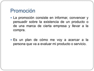 Promoción
 La promoción consiste en informar, convencer y

persuadir sobre la existencia de un producto o
de una marca de cierta empresa y llevar a la
compra.
 Es un plan de cómo me voy a acercar a la

persona que va a evaluar mi producto o servicio.

 