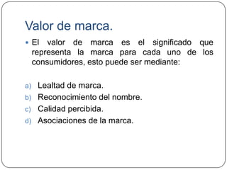 Valor de marca.
 El

valor de marca es el significado que
representa la marca para cada uno de los
consumidores, esto puede ser mediante:

a) Lealtad de marca.
b) Reconocimiento del nombre.

Calidad percibida.
d) Asociaciones de la marca.
c)

 