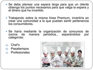  Se debe planear una espera larga para que un cliente

obtenga los puntos necesarios para que valga la espera y
el dinero que ha invertido.
 Trabajando sobre la misma línea Premium, invertiría en

crear una comunidad a la que puedan sentir pertenencia
los consumidores.
 Se haría mediante la organización de concursos de

cocina de
categorías:
a)
b)
c)

manera

Chef’s
Pasatiempos
Profesionales

periódica.,

separándolos

por

 