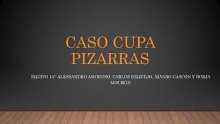 CASO CUPA
PIZARRAS
EQUIPO 13ª: ALESSANDRO AMORUSO, CARLOS REQUEJO, ÁLVARO GASCÓN Y BORJA
MOCHÓN
 