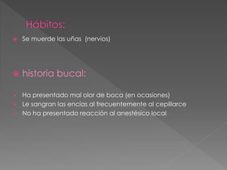  Se muerde las uñas (nervios)
 historia bucal:
 Ha presentado mal olor de boca (en ocasiones)
 Le sangran las encías al frecuentemente al cepillarce
 No ha presentado reacción al anestésico local
 