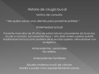 Historia de cirugía bucal
Motivo de consulta:
“ Me quiero sacar unos dientes para ponerme prótesis ”.
Enfermedad actual
Paciente masculino de 39 años de edad natural y procedente de Guacara,
acude a consulta por presentar hace 1 año dolor antero superior pulsátil,
irradiándose hacia la zona posterior de la arcada superior, atenuándose con
analgésico.
Antecedentes personales
No refiere.
Antecedentes familiares
Abuela materna murió de cáncer.
Madre y padre vivos (aparentemente sanos).
 