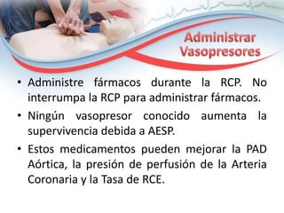 • Administre fármacos durante la RCP. No
interrumpa la RCP para administrar fármacos.
• Ningún vasopresor conocido aumenta la
supervivencia debida a AESP.
• Estos medicamentos pueden mejorar la PAD
Aórtica, la presión de perfusión de la Arteria
Coronaria y la Tasa de RCE.

 
