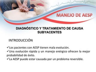 DIAGNÓSTICO Y TRATAMIENTO DE CAUSA
SUBYACENTES

INTRODUCCIÓN
Los pacientes con AESP tienen mala evolución.
Una evolución rápida y un manejo enérgico ofrecen la mejor
probabilidad de éxito.
La AESP puede estar causada por un problema reversible.

 