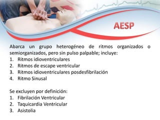 Abarca un grupo heterogéneo de ritmos organizados o
semiorganizados, pero sin pulso palpable; incluye:
1. Ritmos idioventriculares
2. Ritmos de escape ventricular
3. Ritmos idioventriculares posdesfibrilación
4. Ritmo Sinusal
Se excluyen por definición:
1. Fibrilación Ventricular
2. Taquicardia Ventricular
3. Asistolia

 