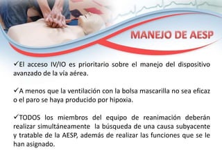 El acceso IV/IO es prioritario sobre el manejo del dispositivo
avanzado de la vía aérea.
A menos que la ventilación con la bolsa mascarilla no sea eficaz
o el paro se haya producido por hipoxia.
TODOS los miembros del equipo de reanimación deberán
realizar simultáneamente la búsqueda de una causa subyacente
y tratable de la AESP, además de realizar las funciones que se le
han asignado.

 
